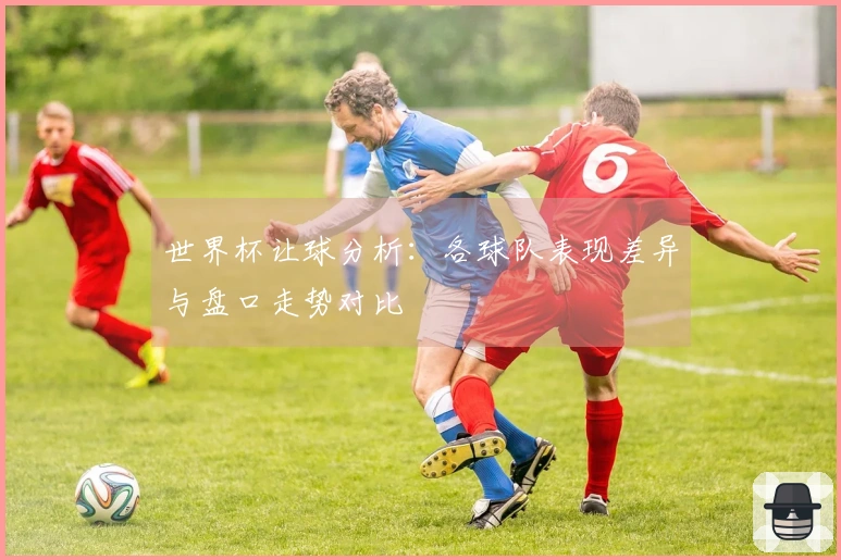 世界杯让球分析：各球队表现差异与盘口走势对比