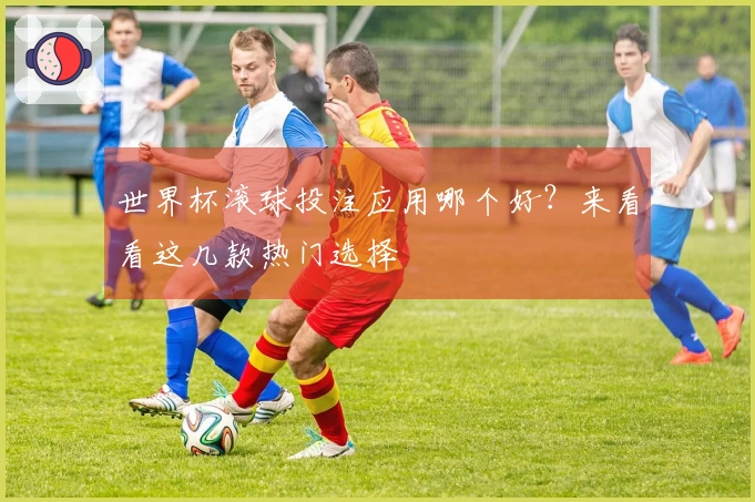 世界杯滚球投注应用哪个好？来看看这几款热门选择