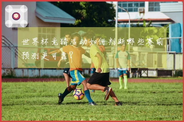 世界杯竞猜活动如何判断哪些赛前预测更可靠？