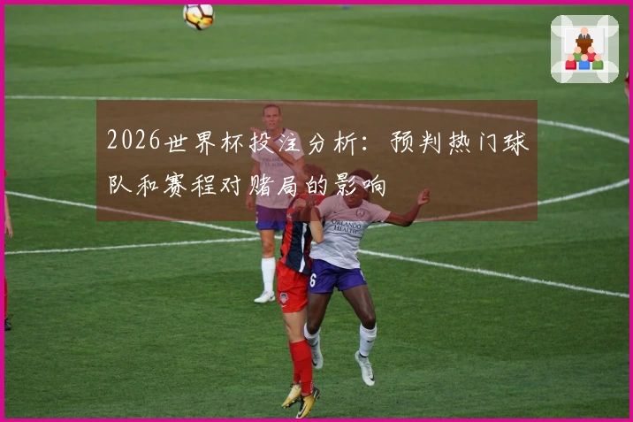 2026世界杯投注分析：预判热门球队和赛程对赌局的影响